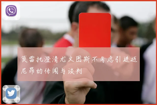 莫雷托澄清尤文图斯不考虑引进迈尼昂的传闻与谈判