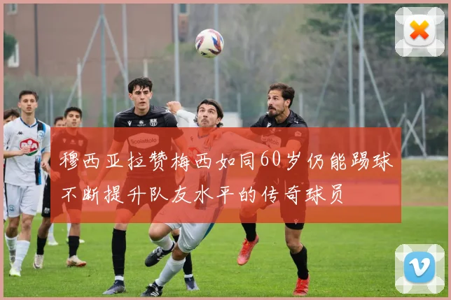 穆西亚拉赞梅西如同60岁仍能踢球不断提升队友水平的传奇球员