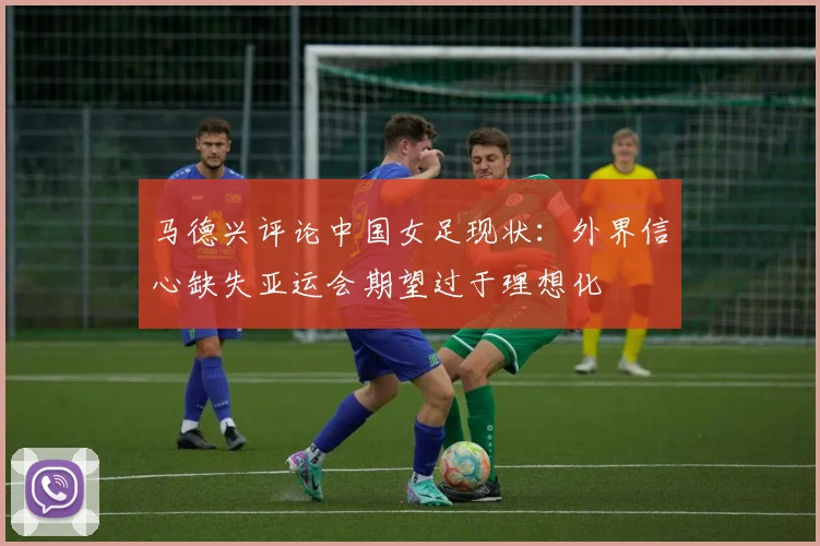 马德兴评论中国女足现状：外界信心缺失亚运会期望过于理想化