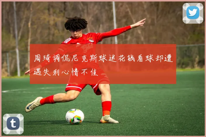周琦调侃尼克斯球迷花钱看球却遭遇失利心情不佳