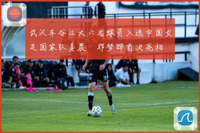武汉车谷江大六名球员入选中国女足国家队姜晨璟邓梦晔首次亮相