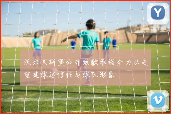沃尔夫斯堡公开致歉承诺全力以赴重建球迷信任与球队形象