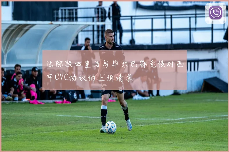 法院驳回皇马与毕尔巴鄂竞技对西甲CVC协议的上诉请求