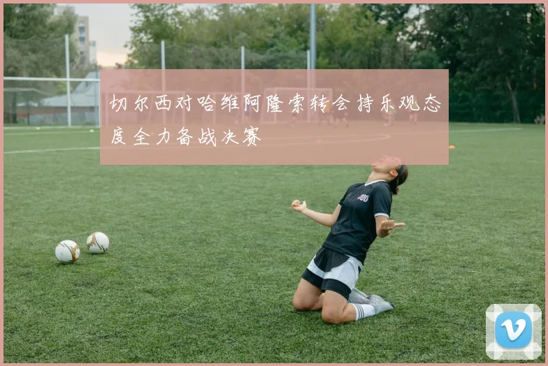 切尔西对哈维阿隆索转会持乐观态度全力备战决赛