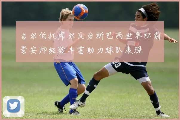 吉尔伯托席尔瓦分析巴西世界杯前景安帅经验丰富助力球队表现