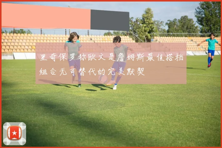 里奇保罗称欧文是詹姆斯最佳搭档组合无可替代的完美默契