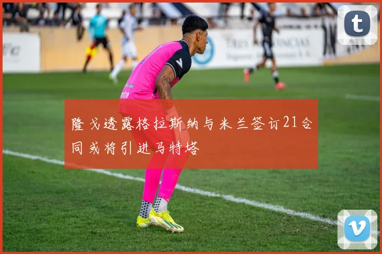 隆戈透露格拉斯纳与米兰签订21合同或将引进马特塔