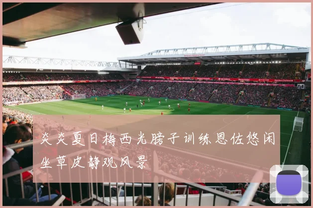 炎炎夏日梅西光膀子训练恩佐悠闲坐草皮静观风景